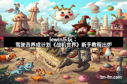 lewin乐玩：驾驶员养成计划《战机世界》新手教程出炉